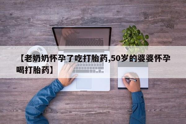 紫竹药业打胎药网购【老奶奶怀孕了吃打胎药,50岁的婆婆怀孕喝打胎药】