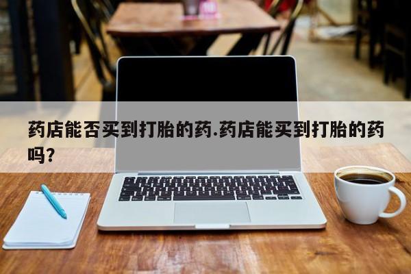 紫竹药业打胎药网购药店能否买到打胎的药.药店能买到打胎的药吗？