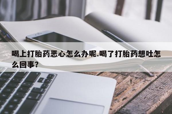 紫竹药业打胎药网购喝上打胎药恶心怎么办呢.喝了打胎药想吐怎么回事？