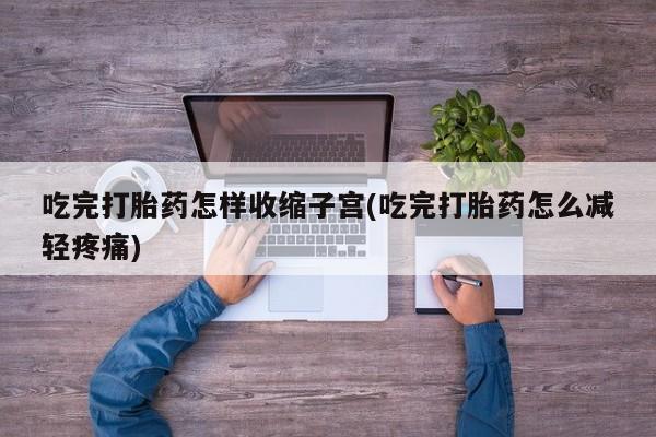 紫竹药业打胎药网购吃完打胎药怎样收缩子宫(吃完打胎药怎么减轻疼痛)