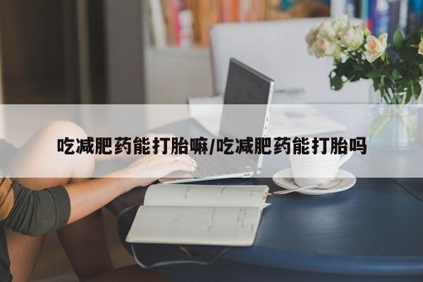 紫竹药业打胎药网购吃减肥药能打胎嘛/吃减肥药能打胎吗