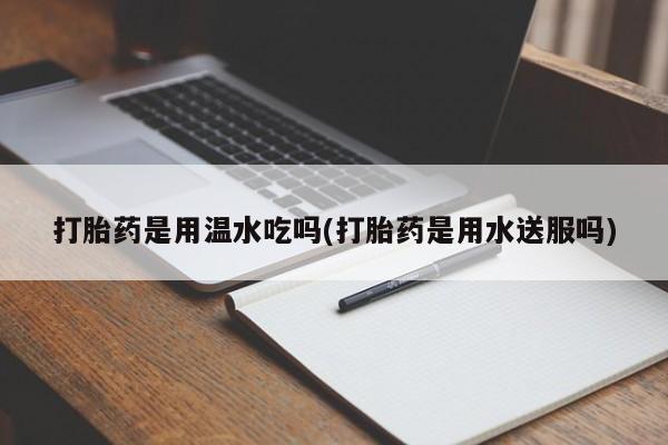 紫竹药业打胎药网购打胎药是用温水吃吗(打胎药是用水送服吗)