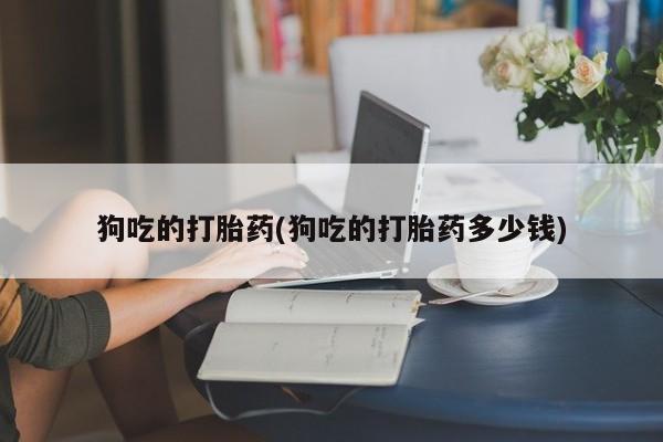 紫竹药业打胎药网购狗吃的打胎药(狗吃的打胎药多少钱)