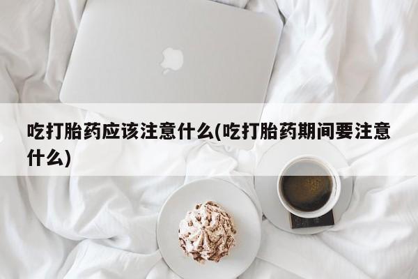 紫竹药业打胎药网购吃打胎药应该注意什么(吃打胎药期间要注意什么)