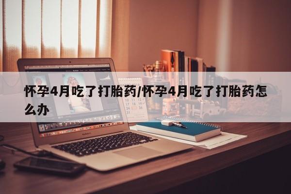 紫竹药业打胎药网购怀孕4月吃了打胎药/怀孕4月吃了打胎药怎么办