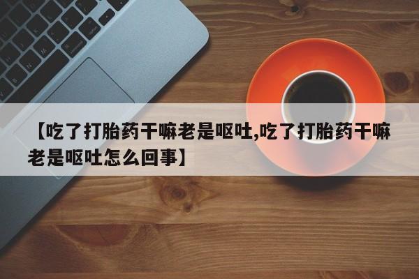 紫竹药业打胎药网购【吃了打胎药干嘛老是呕吐,吃了打胎药干嘛老是呕吐怎么回事】