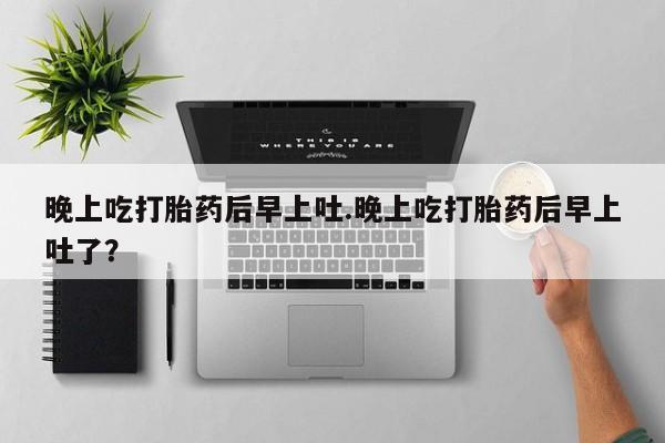 紫竹药业打胎药网购晚上吃打胎药后早上吐.晚上吃打胎药后早上吐了？
