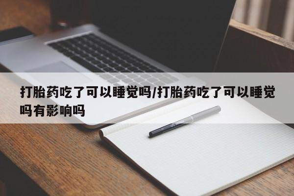 紫竹药业打胎药网购打胎药吃了可以睡觉吗/打胎药吃了可以睡觉吗有影响吗