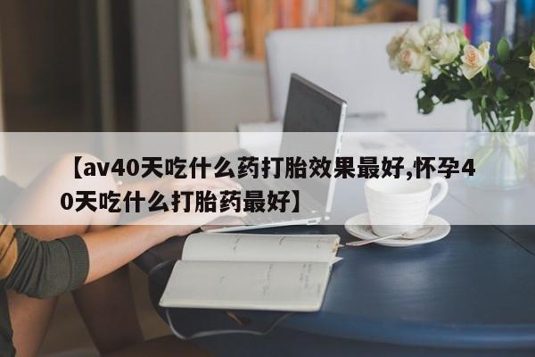 紫竹药业打胎药网购【av40天吃什么药打胎效果最好,怀孕40天吃什么打胎药最好】