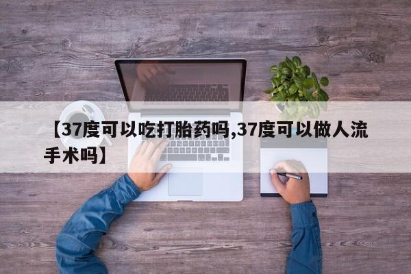 紫竹药业打胎药网购【37度可以吃打胎药吗,37度可以做人流手术吗】