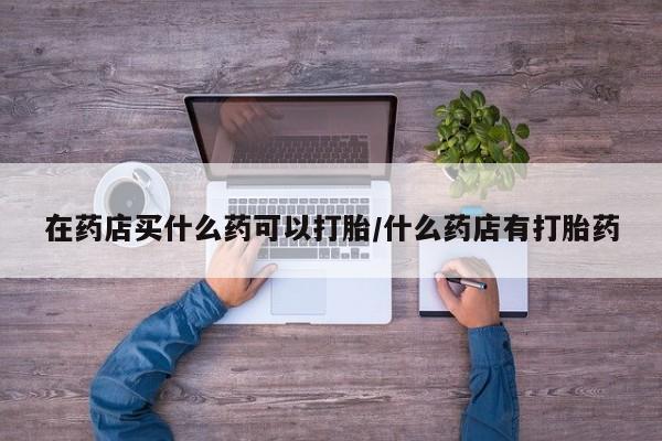 紫竹药业打胎药网购在药店买什么药可以打胎/什么药店有打胎药