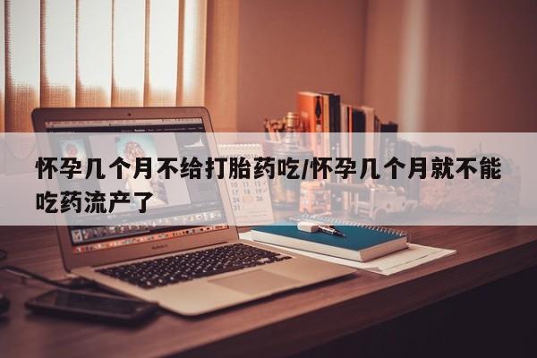紫竹药业打胎药网购怀孕几个月不给打胎药吃/怀孕几个月就不能吃药流产了