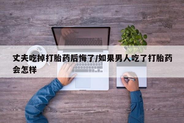 紫竹药业打胎药网购丈夫吃掉打胎药后悔了/如果男人吃了打胎药会怎样