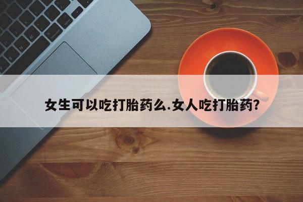 紫竹药业打胎药网购女生可以吃打胎药么.女人吃打胎药？
