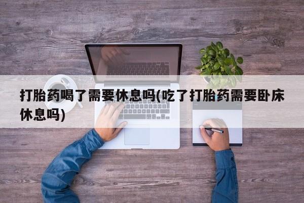 紫竹药业打胎药网购打胎药喝了需要休息吗(吃了打胎药需要卧床休息吗)