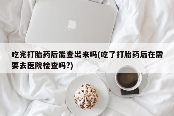 紫竹药业打胎药网购吃完打胎药后能查出来吗(吃了打胎药后在需要去医院检查吗?)