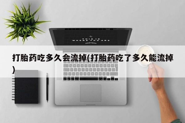 紫竹药业打胎药网购打胎药吃多久会流掉(打胎药吃了多久能流掉)