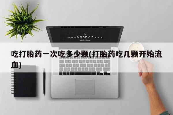 紫竹药业打胎药网购吃打胎药一次吃多少颗(打胎药吃几颗开始流血)