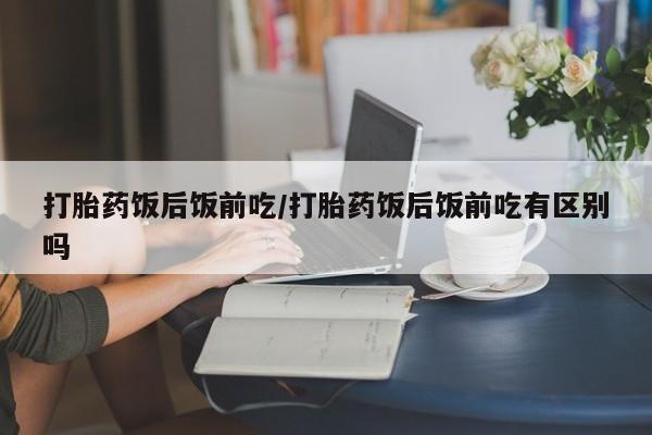 紫竹药业打胎药网购打胎药饭后饭前吃/打胎药饭后饭前吃有区别吗