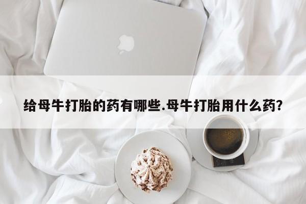 紫竹药业打胎药网购给母牛打胎的药有哪些.母牛打胎用什么药？