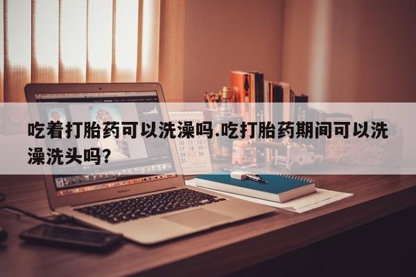 紫竹药业打胎药网购吃着打胎药可以洗澡吗.吃打胎药期间可以洗澡洗头吗？