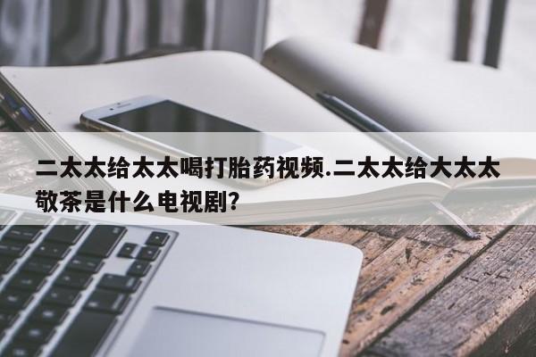 紫竹药业打胎药网购二太太给太太喝打胎药视频.二太太给大太太敬茶是什么电视剧？