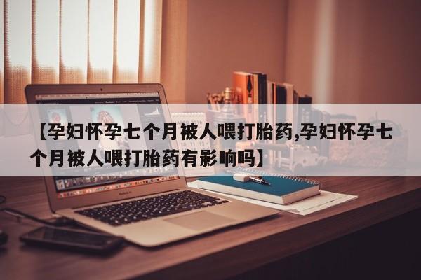 紫竹药业打胎药网购【孕妇怀孕七个月被人喂打胎药,孕妇怀孕七个月被人喂打胎药有影响吗】