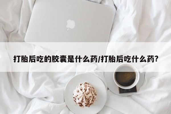 紫竹药业打胎药网购打胎后吃的胶囊是什么药/打胎后吃什么药?