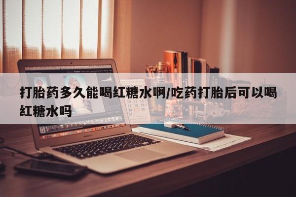 紫竹药业打胎药网购打胎药多久能喝红糖水啊/吃药打胎后可以喝红糖水吗