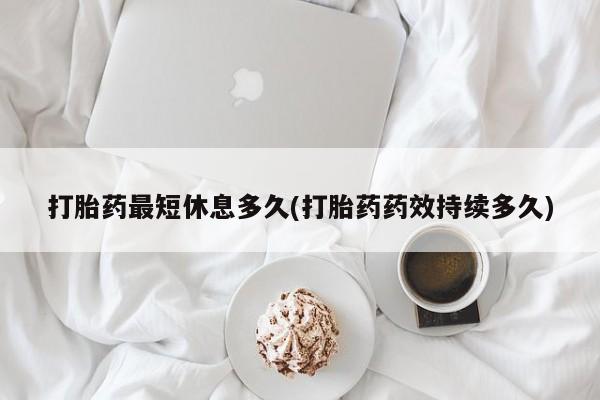紫竹药业打胎药网购打胎药最短休息多久(打胎药药效持续多久)