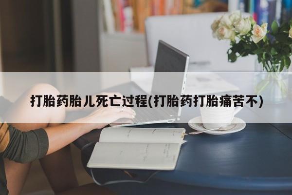紫竹药业打胎药网购打胎药胎儿死亡过程(打胎药打胎痛苦不)