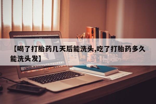 紫竹药业打胎药网购【喝了打胎药几天后能洗头,吃了打胎药多久能洗头发】
