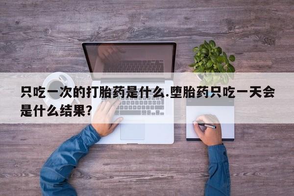 紫竹药业打胎药网购只吃一次的打胎药是什么.堕胎药只吃一天会是什么结果？