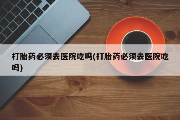 紫竹药业打胎药网购打胎药必须去医院吃吗(打胎药必须去医院吃吗)