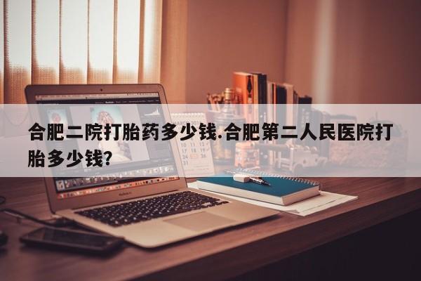 紫竹药业打胎药网购合肥二院打胎药多少钱.合肥第二人民医院打胎多少钱？