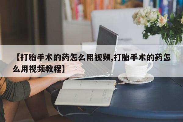 紫竹药业打胎药网购【打胎手术的药怎么用视频,打胎手术的药怎么用视频教程】