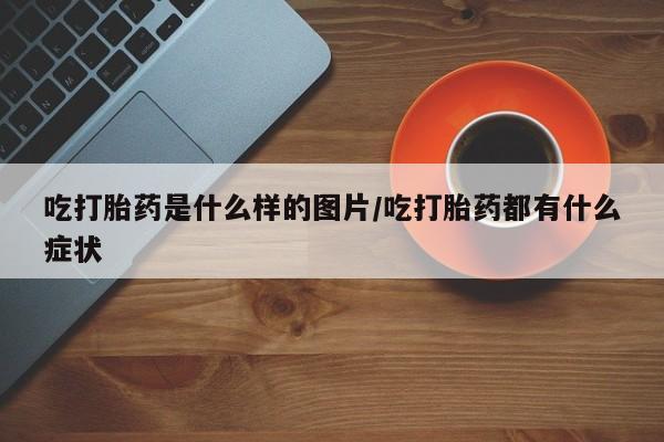 紫竹药业打胎药网购吃打胎药是什么样的图片/吃打胎药都有什么症状