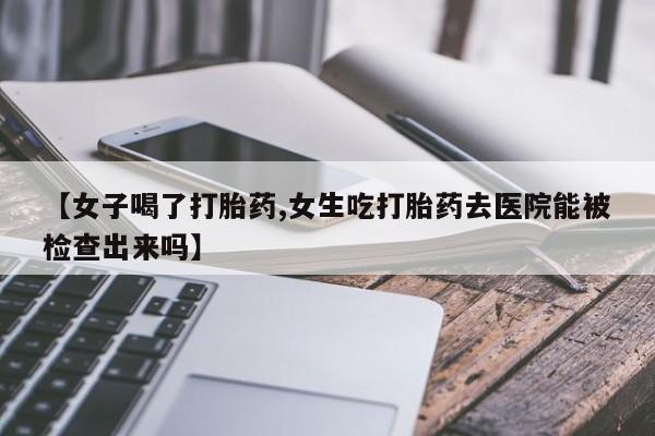 紫竹药业打胎药网购【女子喝了打胎药,女生吃打胎药去医院能被检查出来吗】