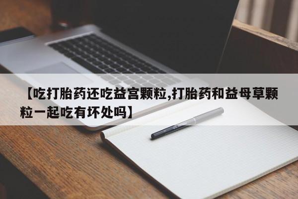 紫竹药业打胎药网购【吃打胎药还吃益宫颗粒,打胎药和益母草颗粒一起吃有坏处吗】