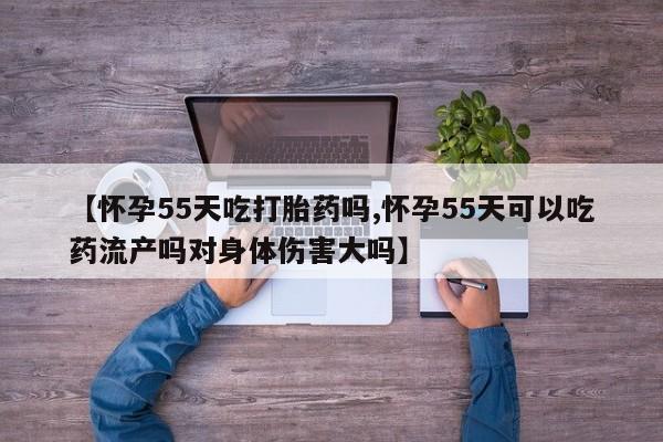 紫竹药业打胎药网购【怀孕55天吃打胎药吗,怀孕55天可以吃药流产吗对身体伤害大吗】
