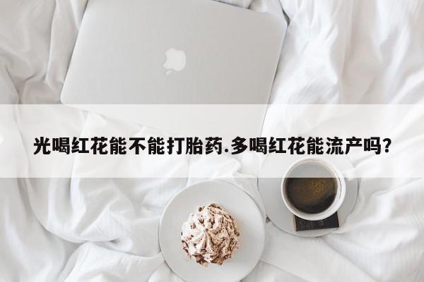 紫竹药业打胎药网购光喝红花能不能打胎药.多喝红花能流产吗？
