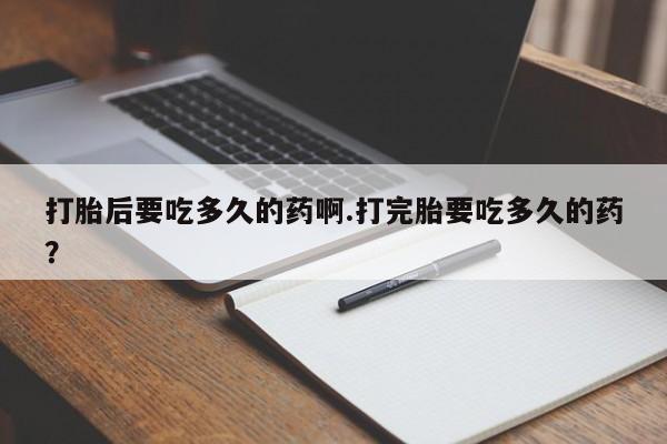 紫竹药业打胎药网购打胎后要吃多久的药啊.打完胎要吃多久的药？