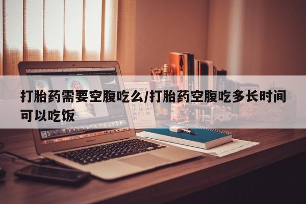 紫竹药业打胎药网购打胎药需要空腹吃么/打胎药空腹吃多长时间可以吃饭