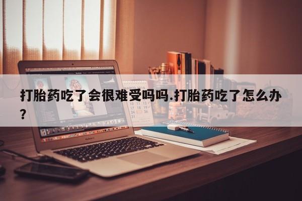 紫竹药业打胎药网购打胎药吃了会很难受吗吗.打胎药吃了怎么办？