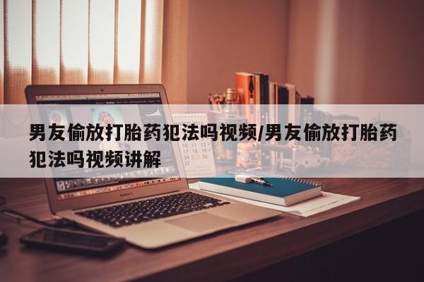 紫竹药业打胎药网购男友偷放打胎药犯法吗视频/男友偷放打胎药犯法吗视频讲解