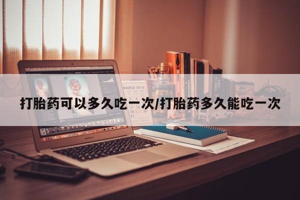 紫竹药业打胎药网购打胎药可以多久吃一次/打胎药多久能吃一次