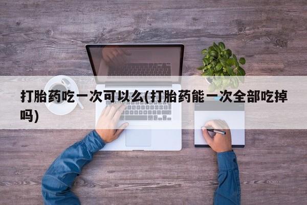 紫竹药业打胎药网购打胎药吃一次可以么(打胎药能一次全部吃掉吗)
