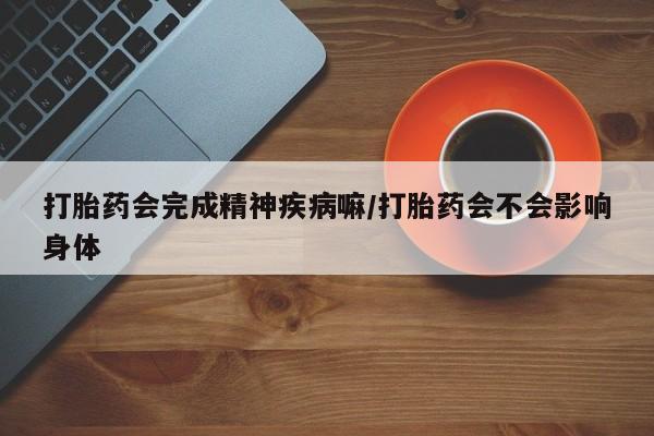 紫竹药业打胎药网购打胎药会完成精神疾病嘛/打胎药会不会影响身体