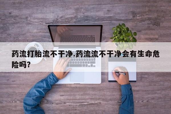 紫竹药业打胎药网购药流打胎流不干净.药流流不干净会有生命危险吗？