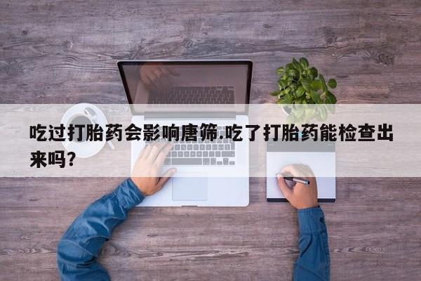 紫竹药业打胎药网购吃过打胎药会影响唐筛.吃了打胎药能检查出来吗？